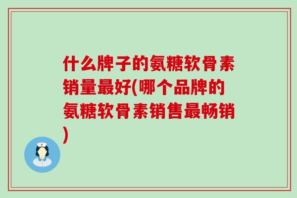 什么牌子的氨糖软骨素销量好(哪个品牌的氨糖软骨素销售畅销)