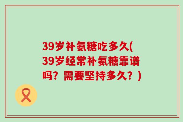 39岁补氨糖吃多久(39岁经常补氨糖靠谱吗?需要坚持多久?) 39岁补氨糖吃多久(39岁经常补氨糖靠谱吗?需要坚持多久?)