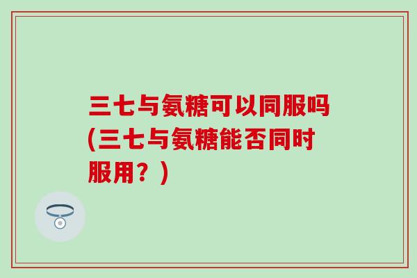 三七与氨糖可以同服吗(三七与氨糖能否同时服用?) 三七与氨糖可以同服吗(三七与氨糖能否同时服用?)