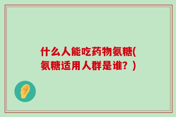 什么人能吃氨糖(氨糖适用人群是谁?) 什么人能吃氨糖(氨糖适用人群是谁?)