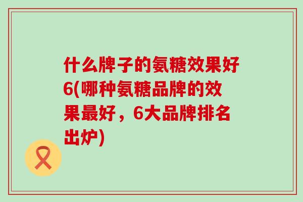 什么牌子的氨糖效果好6(哪种氨糖品牌的效果好,6大品牌排名出炉) 什么牌子的氨糖效果好6(哪种氨糖品牌的效果好,6大品牌排名出炉)