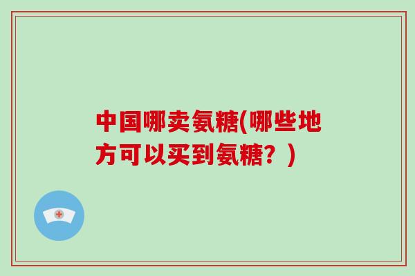 中国哪卖氨糖(哪些地方可以买到氨糖?) 中国哪卖氨糖(哪些地方可以买到氨糖?)