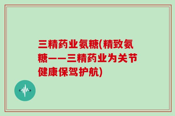 三精药业氨糖(精致氨糖——三精药业为关节健康保驾护航) 三精药业氨糖(精致氨糖——三精药业为关节健康保驾护航)