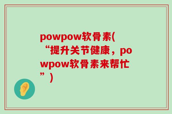 powpow软骨素(“提升关节健康,powpow软骨素来帮忙”) powpow软骨素(“提升关节健康,powpow软骨素来帮忙”)