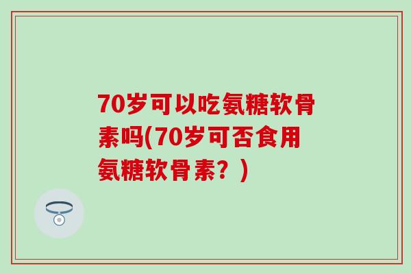 70岁可以吃氨糖软骨素吗(70岁可否食用氨糖软骨素？)