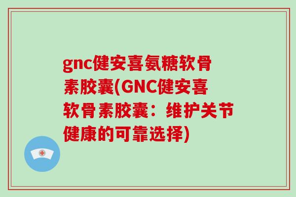 gnc健安喜氨糖软骨素胶囊(GNC健安喜软骨素胶囊:维护关节健康的可靠选择) gnc健安喜氨糖软骨素胶囊(GNC健安喜软骨素胶囊:维护关节健康的可靠选择)