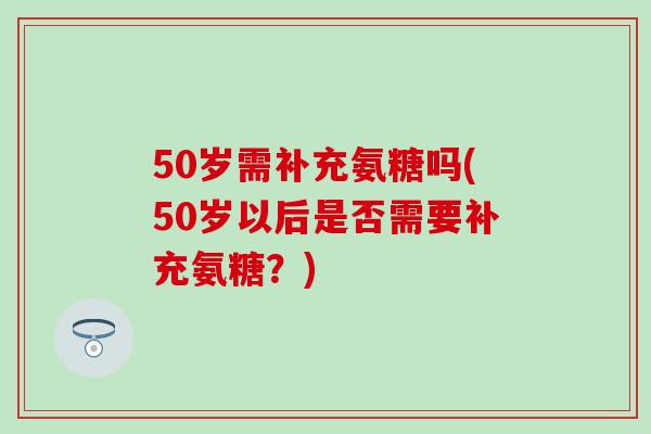 50岁需补充氨糖吗(50岁以后是否需要补充氨糖?) 50岁需补充氨糖吗(50岁以后是否需要补充氨糖?)
