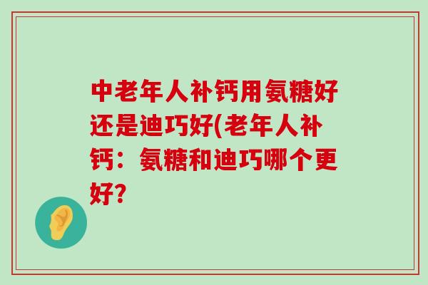 中老年人补钙用氨糖好还是迪巧好(老年人补钙:氨糖和迪巧哪个更好? 中老年人补钙用氨糖好还是迪巧好(老年人补钙:氨糖和迪巧哪个更好?