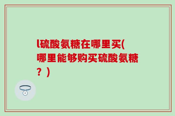 l硫酸氨糖在哪里买(哪里能够购买硫酸氨糖?) l硫酸氨糖在哪里买(哪里能够购买硫酸氨糖?)