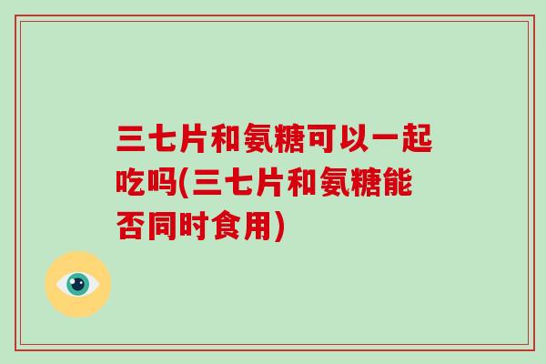 三七片和氨糖可以一起吃吗(三七片和氨糖能否同时食用)