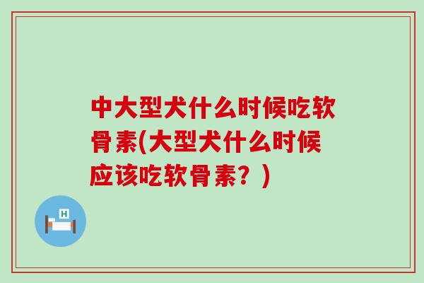 中大型犬什么时候吃软骨素(大型犬什么时候应该吃软骨素?) 中大型犬什么时候吃软骨素(大型犬什么时候应该吃软骨素?)