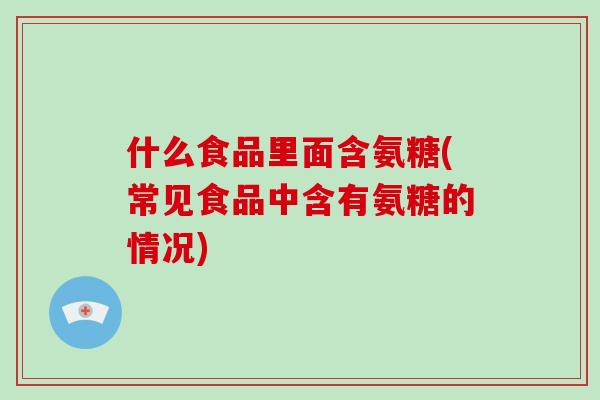 什么食品里面含氨糖(常见食品中含有氨糖的情况)
