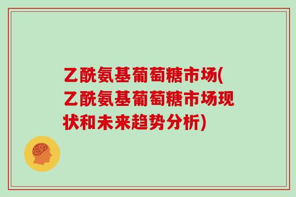 乙酰氨基葡萄糖市场(乙酰氨基葡萄糖市场现状和未来趋势分析) 乙酰氨基葡萄糖市场(乙酰氨基葡萄糖市场现状和未来趋势分析)