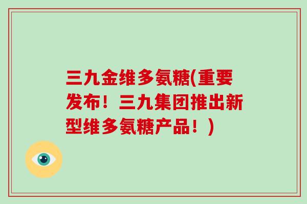 三九金维多氨糖(重要发布！三九集团推出新型维多氨糖产品！)