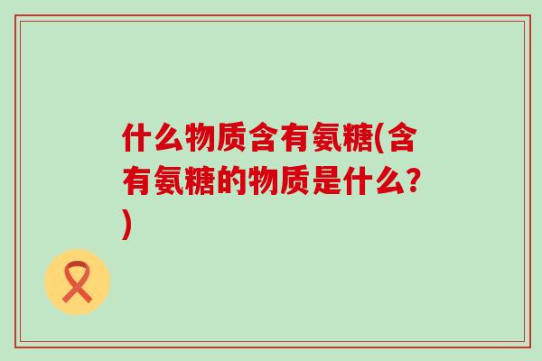 什么物质含有氨糖(含有氨糖的物质是什么？)