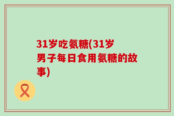 31岁吃氨糖(31岁男子每日食用氨糖的故事) 31岁吃氨糖(31岁男子每日食用氨糖的故事)