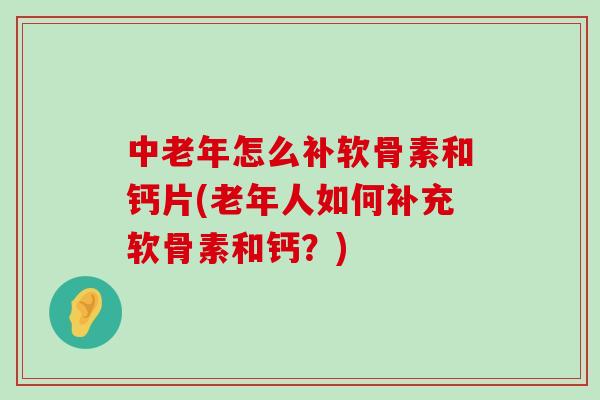 中老年怎么补软骨素和钙片(老年人如何补充软骨素和钙？)