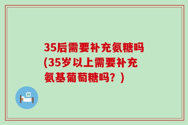 35后需要补充氨糖吗(35岁以上需要补充氨基葡萄糖吗?) 35后需要补充氨糖吗(35岁以上需要补充氨基葡萄糖吗?)
