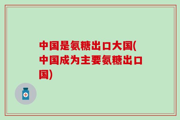 中国是氨糖出口大国(中国成为主要氨糖出口国) 中国是氨糖出口大国(中国成为主要氨糖出口国)