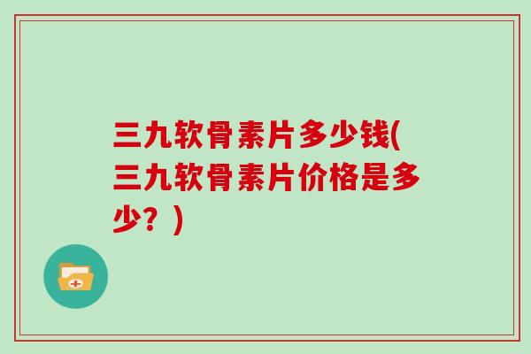 三九软骨素片多少钱(三九软骨素片价格是多少？)