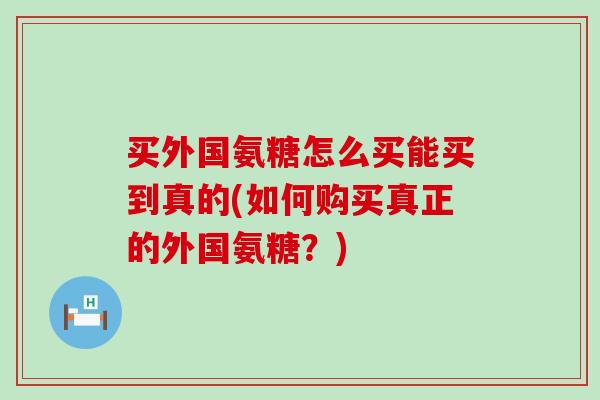 买外国氨糖怎么买能买到真的(如何购买真正的外国氨糖?) 买外国氨糖怎么买能买到真的(如何购买真正的外国氨糖?)