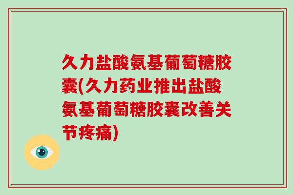 久力盐酸氨基葡萄糖胶囊(久力药业推出盐酸氨基葡萄糖胶囊改善关节)