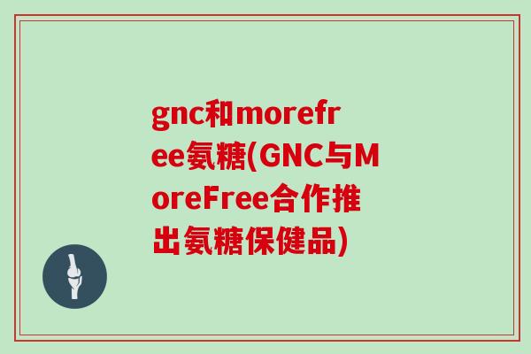 gnc和morefree氨糖(GNC与MoreFree合作推出氨糖保健品) gnc和morefree氨糖(GNC与MoreFree合作推出氨糖保健品)