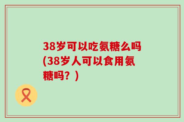 38岁可以吃氨糖么吗(38岁人可以食用氨糖吗？)