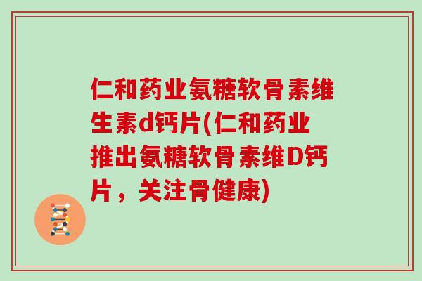 仁和药业氨糖软骨素维生素d钙片(仁和药业推出氨糖软骨素维D钙片,关注骨健康) 仁和药业氨糖软骨素维生素d钙片(仁和药业推出氨糖软骨素维D钙片,关注骨健康)