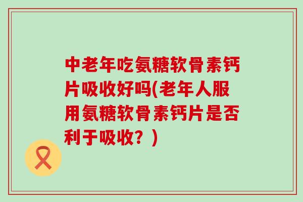中老年吃氨糖软骨素钙片吸收好吗(老年人服用氨糖软骨素钙片是否利于吸收？)