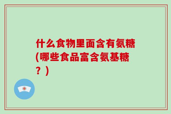 什么食物里面含有氨糖(哪些食品富含氨基糖?) 什么食物里面含有氨糖(哪些食品富含氨基糖?)