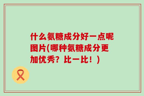 什么氨糖成分好一点呢图片(哪种氨糖成分更加优秀?比一比!) 什么氨糖成分好一点呢图片(哪种氨糖成分更加优秀?比一比!)