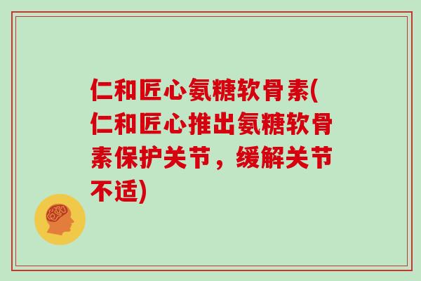 仁和匠心氨糖软骨素(仁和匠心推出氨糖软骨素保护关节，缓解关节不适)
