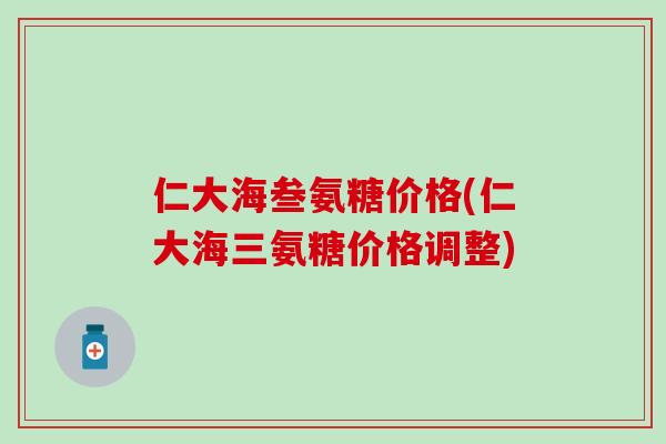 仁大海叁氨糖价格(仁大海三氨糖价格调整) 仁大海叁氨糖价格(仁大海三氨糖价格调整)