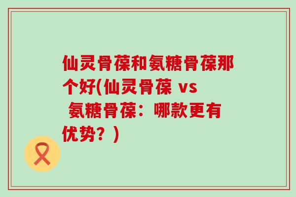 仙灵骨葆和氨糖骨葆那个好(仙灵骨葆 vs 氨糖骨葆:哪款更有优势?) 仙灵骨葆和氨糖骨葆那个好(仙灵骨葆 vs 氨糖骨葆:哪款更有优势?)