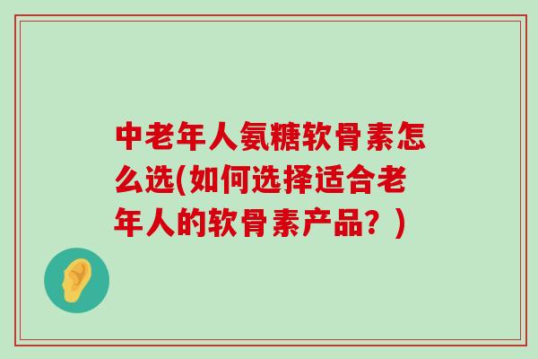 中老年人氨糖软骨素怎么选(如何选择适合老年人的软骨素产品？)