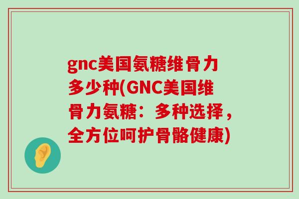 gnc美国氨糖维骨力多少种(GNC美国维骨力氨糖:多种选择,全方位呵护骨骼健康) gnc美国氨糖维骨力多少种(GNC美国维骨力氨糖:多种选择,全方位呵护骨骼健康)