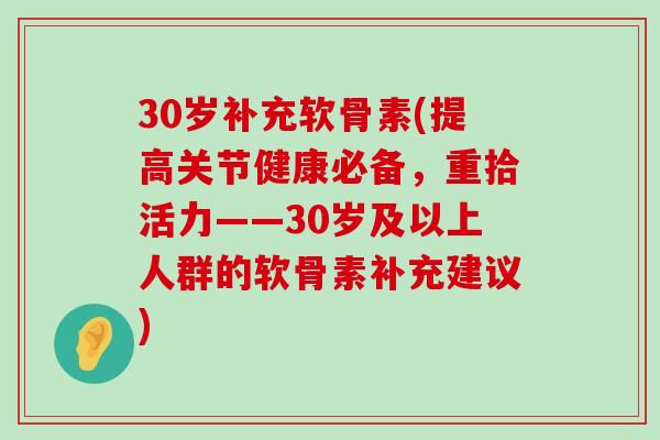 30岁补充软骨素(提高关节健康必备，重拾活力——30岁及以上人群的软骨素补充建议)