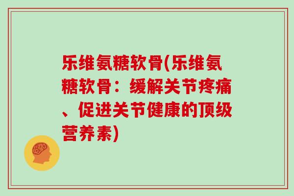 乐维氨糖软骨(乐维氨糖软骨:缓解关节、促进关节健康的营养素) 乐维氨糖软骨(乐维氨糖软骨:缓解关节、促进关节健康的营养素)