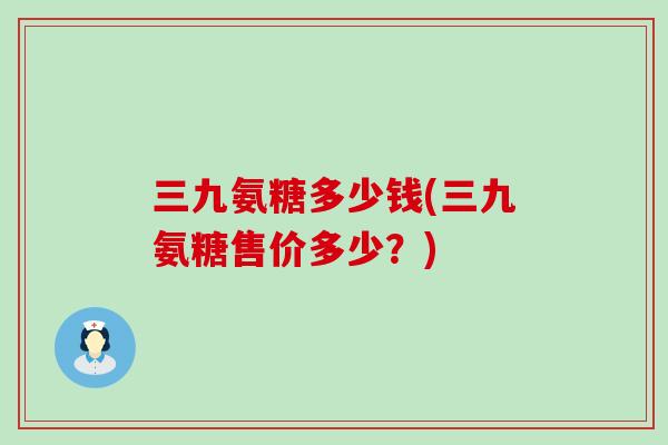 三九氨糖多少钱(三九氨糖售价多少?) 三九氨糖多少钱(三九氨糖售价多少?)