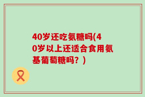 40岁还吃氨糖吗(40岁以上还适合食用氨基葡萄糖吗?) 40岁还吃氨糖吗(40岁以上还适合食用氨基葡萄糖吗?)