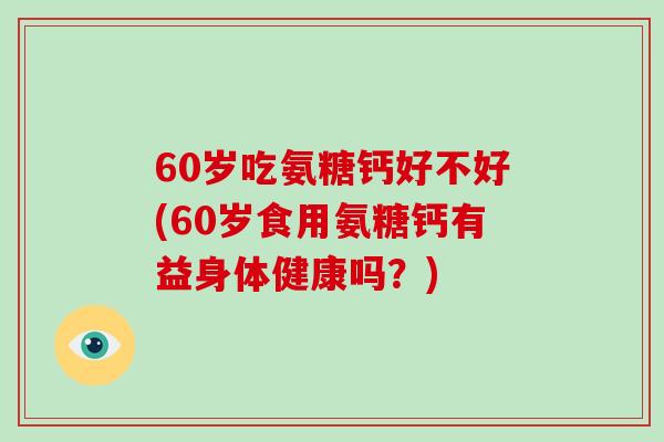 60岁吃氨糖钙好不好(60岁食用氨糖钙有益身体健康吗?) 60岁吃氨糖钙好不好(60岁食用氨糖钙有益身体健康吗?)