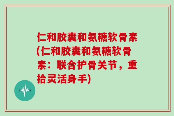 仁和胶囊和氨糖软骨素(仁和胶囊和氨糖软骨素：联合护骨关节，重拾灵活身手)