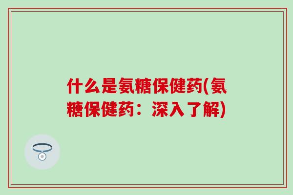 什么是氨糖保健药(氨糖保健药:深入了解) 什么是氨糖保健药(氨糖保健药:深入了解)