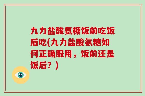 九力盐酸氨糖饭前吃饭后吃(九力盐酸氨糖如何正确服用，饭前还是饭后？)