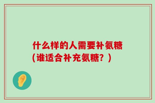 什么样的人需要补氨糖(谁适合补充氨糖?) 什么样的人需要补氨糖(谁适合补充氨糖?)