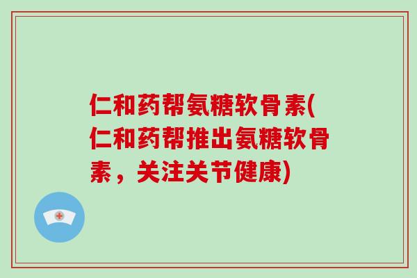 仁和药帮氨糖软骨素(仁和药帮推出氨糖软骨素,关注关节健康) 仁和药帮氨糖软骨素(仁和药帮推出氨糖软骨素,关注关节健康)