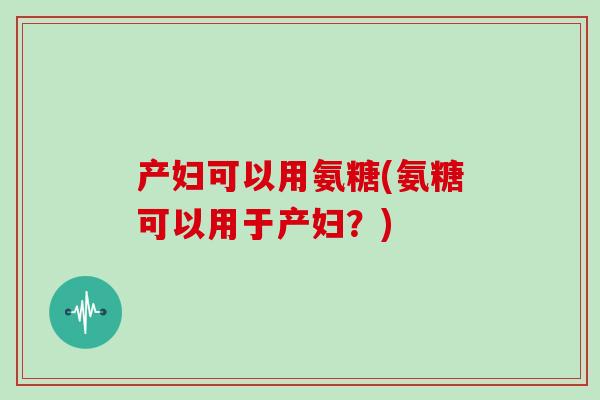 产妇可以用氨糖(氨糖可以用于产妇?) 产妇可以用氨糖(氨糖可以用于产妇?)