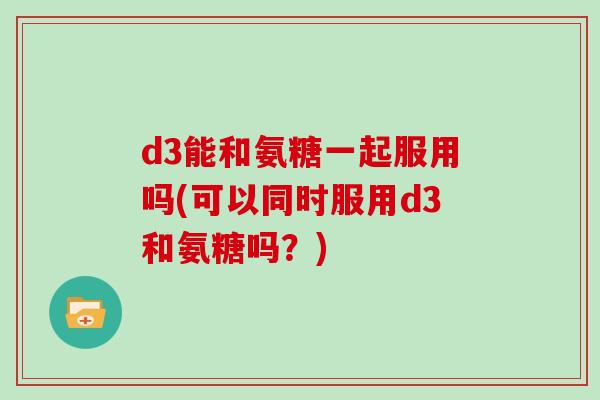 d3能和氨糖一起服用吗(可以同时服用d3和氨糖吗?) d3能和氨糖一起服用吗(可以同时服用d3和氨糖吗?)