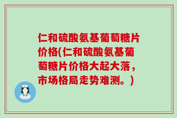 仁和硫酸氨基葡萄糖片价格(仁和硫酸氨基葡萄糖片价格大起大落，市场格局走势难测。)